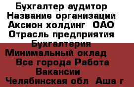 Бухгалтер-аудитор › Название организации ­ Аксион-холдинг, ОАО › Отрасль предприятия ­ Бухгалтерия › Минимальный оклад ­ 1 - Все города Работа » Вакансии   . Челябинская обл.,Аша г.